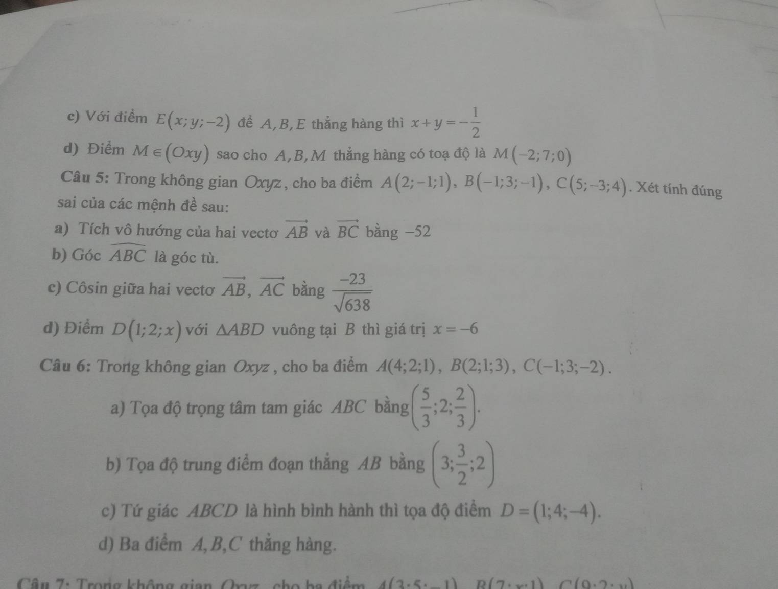 c) Với điểm E(x;y;-2) để A, B,E thẳng hàng thì x+y=- 1/2 
d) Điểm M∈ (Oxy) sao cho A, B,M thẳng hàng có toạ độ là M(-2;7;0)
Câu 5: Trong không gian Oxyz , cho ba điểm A(2;-1;1), B(-1;3;-1), C(5;-3;4). Xét tính đúng
sai của các mệnh đề sau:
a) Tích vô hướng của hai vectơ vector AB và vector BC bằng -52
b) Góc widehat ABC là góc tù.
c) Côsin giữa hai vectơ vector AB, vector AC bàng  (-23)/sqrt(638) 
d) Điểm D(1;2;x) với △ ABD vuông tại B thì giá trị x=-6
Câu 6: Trong không gian Oxyz , cho ba điểm A(4;2;1), B(2;1;3), C(-1;3;-2). 
a) Tọa độ trọng tâm tam giác ABC bằng ( 5/3 ;2; 2/3 ). 
b) Tọa độ trung điểm đoạn thẳng AB bằng (3; 3/2 ;2)
c) Tứ giác ABCD là hình bình hành thì tọa độ điểm D=(1;4;-4). 
d) Ba điểm A, B,C thắng hàng.
Câu 7: Trong không gian Orz, cho ba điểm 4(3· 5· _ 1) B(7· x· 1) (0.2,11)