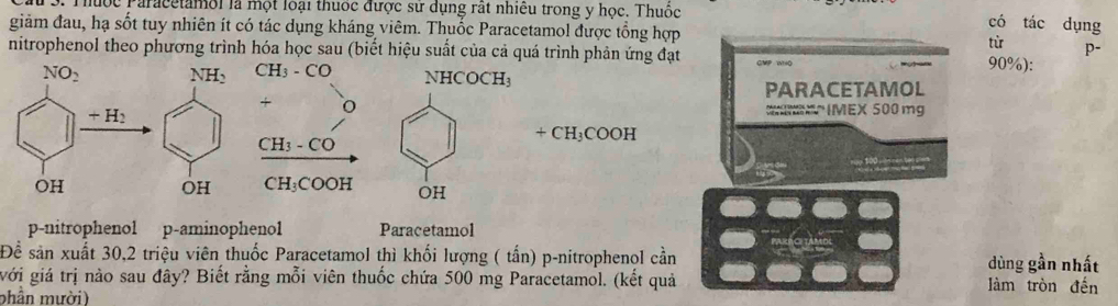 Thuộc Paracetamoi là một loại thuốc được sư dụng rát nhiều trong y học. Thuốc
có tác dụng
giảm đau, hạ sốt tuy nhiên ít có tác dụng kháng viêm. Thuốc Paracetamol được tổng hợp
từ p-
nitrophenol theo phương trình hóa học sau (biết hiệu suất của cả quá trình phản ứng đạt CMP whO 90%):
PARACETAMOL
M IMEX 500 mg
+CH_3COOH

p-nitrophenol p-aminophenol Paracetamol
Để sản xuất 30,2 triệu viên thuốc Paracetamol thì khối lượng ( tấn) p-nitrophenol cần ACETAMDE dùng gần nhất
với giá trị nào sau đây? Biết rằng mỗi viên thuốc chứa 500 mg Paracetamol. (kết quả làm tròn đến
phần mười)