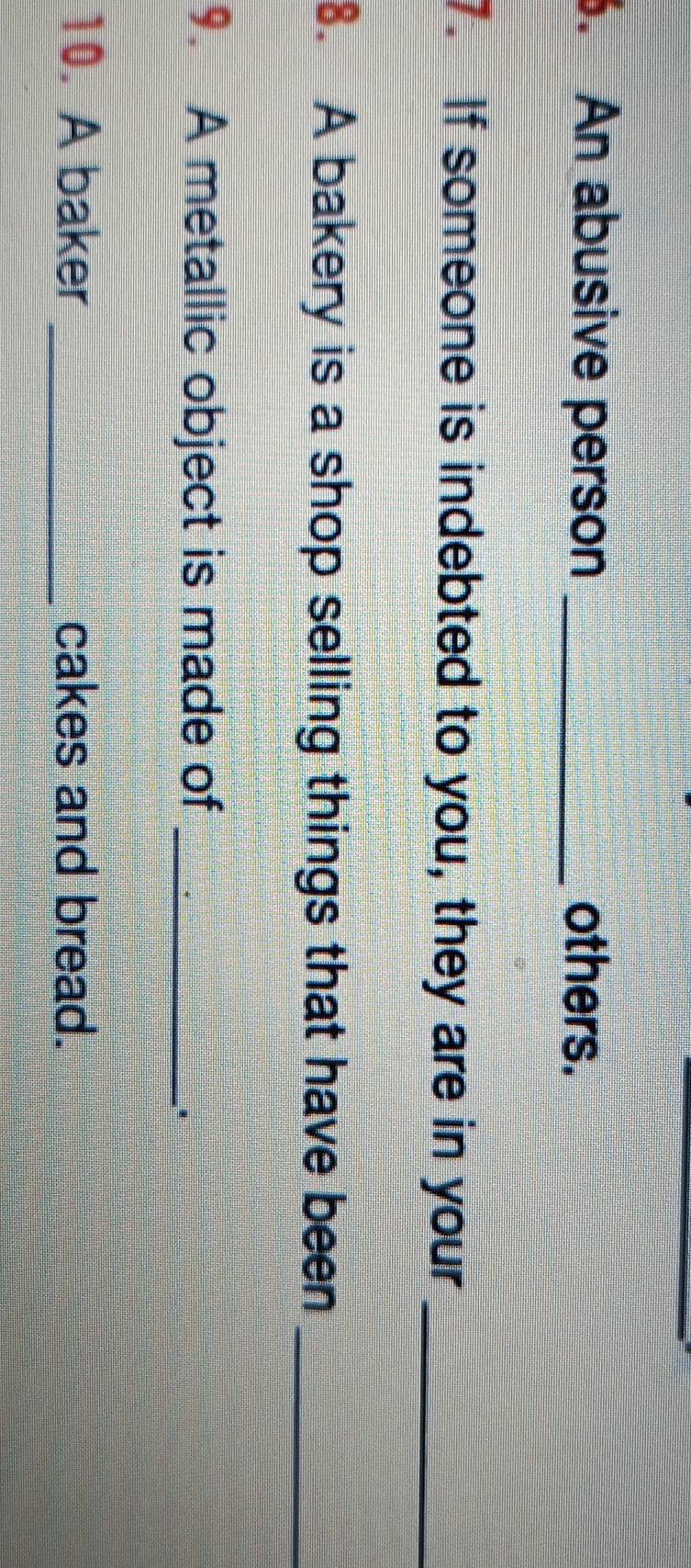 An abusive person _others. 
7. If someone is indebted to you, they are in your_ 
8. A bakery is a shop selling things that have been_ 
9. A metallic object is made of_ 
. 
10. A baker _cakes and bread.