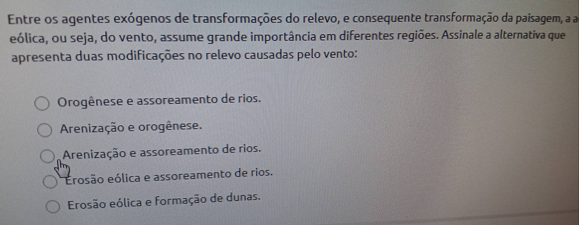 Entre os agentes exógenos de transformações do relevo, e consequente transformação da paisagem, a a
eólica, ou seja, do vento, assume grande importância em diferentes regiões. Assinale a alternativa que
apresenta duas modificações no relevo causadas pelo vento:
Orogênese e assoreamento de rios.
Arenização e orogênese.
Arenização e assoreamento de rios.
Erosão eólica e assoreamento de rios.
Erosão eólica e formação de dunas.