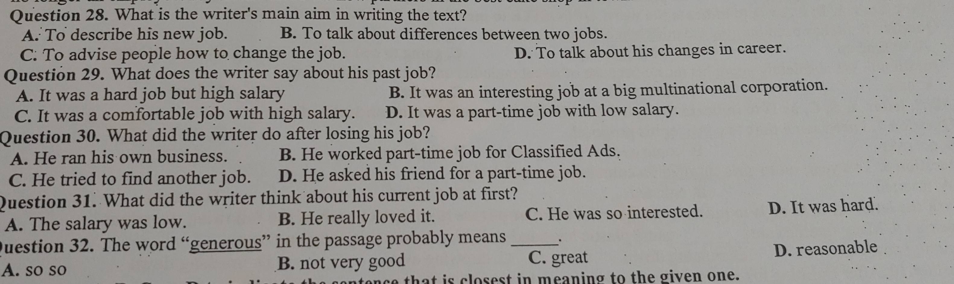 What is the writer's main aim in writing the text?
A: To describe his new job. B. To talk about differences between two jobs.
C. To advise people how to change the job. D. To talk about his changes in career.
Question 29. What does the writer say about his past job?
A. It was a hard job but high salary B. It was an interesting job at a big multinational corporation.
C. It was a comfortable job with high salary. D. It was a part-time job with low salary.
Question 30. What did the writer do after losing his job?
A. He ran his own business. B. He worked part-time job for Classified Ads.
C. He tried to find another job. D. He asked his friend for a part-time job.
Question 31. What did the writer think about his current job at first?
A. The salary was low. B. He really loved it. C. He was so interested. D. It was hard.
Question 32. The word “generous” in the passage probably means_
.
A. so so B. not very good C. great D. reasonable
that is closest in meaning to the given one.