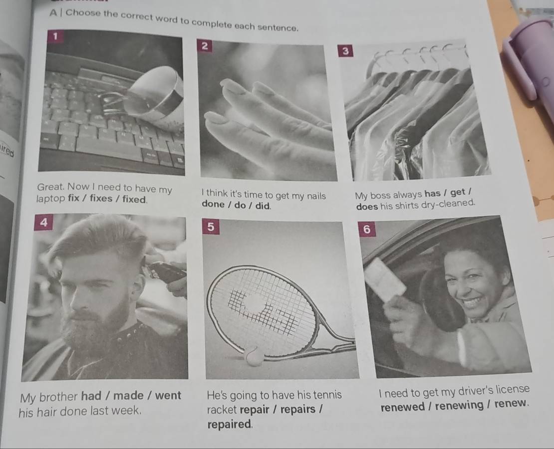 A | Choose the correct word to complete each sentence.
ired
Great. Now I need to have my I think it's time to get my nails My boss always has / get /
laptop fix / fixes / fixed. done / do / did.
does his shirts dry-cleaned.
My brother had / made / went He's going to have his tennis I need to get my driver's license
his hair done last week. racket repair / repairs / renewed / renewing / renew.
repaired.