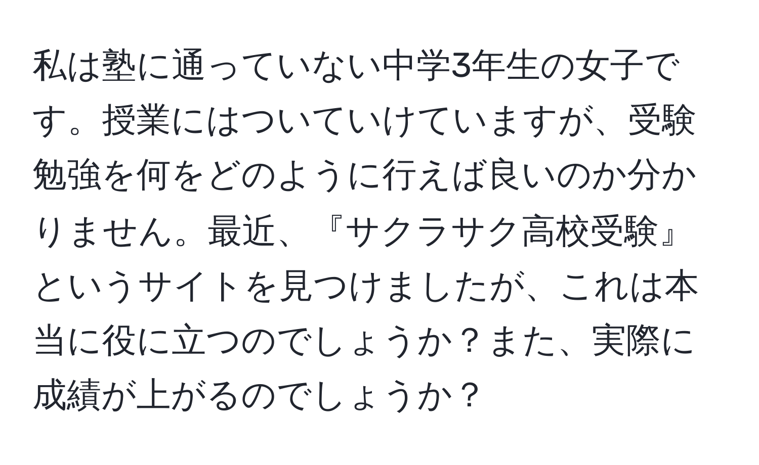 私は塾に通っていない中学3年生の女子です。授業にはついていけていますが、受験勉強を何をどのように行えば良いのか分かりません。最近、『サクラサク高校受験』というサイトを見つけましたが、これは本当に役に立つのでしょうか？また、実際に成績が上がるのでしょうか？