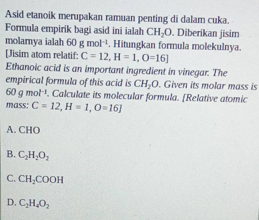 Asid etanoik merupakan ramuan penting di dalam cuka.
Formula empirik bagi asid ini ialah CH_2O. Diberikan jisim
molarnya ialah 60gmol^(-1). Hitungkan formula molekulnya.
[Jisim atom relatif: C=12, H=1,O=16]
Ethanoic acid is an important ingredient in vinegar. The
empirical formula of this acid is CH_2O. Given its molar mass is
60gmol^(-1). Calculate its molecular formula. [Relative atomic
mass: C=12, H=1, O=16]
A. CHO
B. C_2H_2O_2
C. CH_2COOH
D. C_2H_4O_2