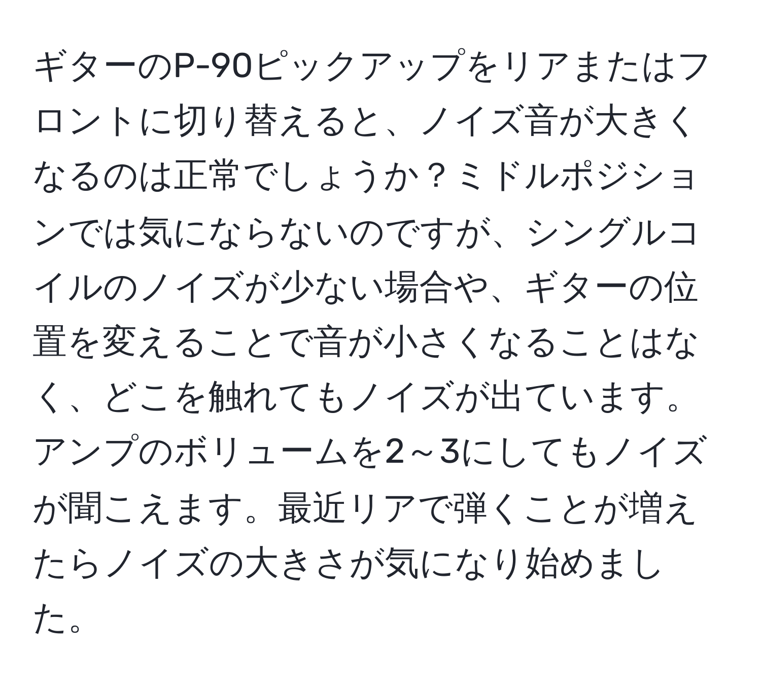 ギターのP-90ピックアップをリアまたはフロントに切り替えると、ノイズ音が大きくなるのは正常でしょうか？ミドルポジションでは気にならないのですが、シングルコイルのノイズが少ない場合や、ギターの位置を変えることで音が小さくなることはなく、どこを触れてもノイズが出ています。アンプのボリュームを2～3にしてもノイズが聞こえます。最近リアで弾くことが増えたらノイズの大きさが気になり始めました。