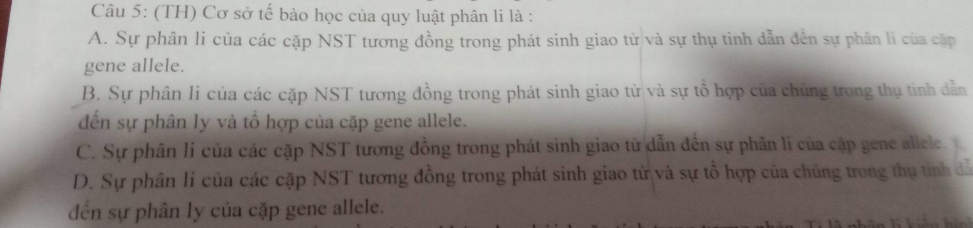 (TH) Cơ sở tế bào học của quy luật phân li là :
A. Sự phân li của các cặp NST tương đồng trong phát sinh giao tử và sự thụ tinh dẫn đến sự phân li của cặp
gene allele.
B. Sự phân li của các cặp NST tương đồng trong phát sinh giao từ và sự tổ hợp của chúng trong thụ tinh dẫn
đến sự phân ly và tổ hợp của cặp gene allele.
C. Sự phân li của các cặp NST tương đồng trong phát sinh giao tử dẫn đến sự phân li của cập gene allele.
D. Sự phân li của các cặp NST tương đồng trong phát sinh giao tử và sự tổ hợp của chủng trong thụ tỉinh dỗ
đến sự phân ly của cặp gene allele.