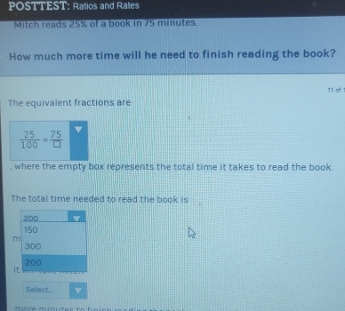 POSTTEST: Ratios and Rates 
Mitch reads 25% of a book in 75 minutes. 
How much more time will he need to finish reading the book? 
11 of 1 
The equivalent fractions are
 25/100 = 75/□  
, where the empty box represents the total time it takes to read the book. 
The total time needed to read the book is
200
150
m
300
200
it 
Select...