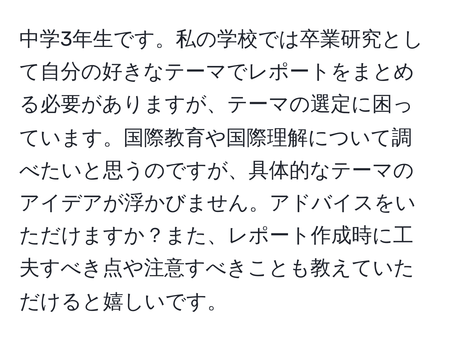 中学3年生です。私の学校では卒業研究として自分の好きなテーマでレポートをまとめる必要がありますが、テーマの選定に困っています。国際教育や国際理解について調べたいと思うのですが、具体的なテーマのアイデアが浮かびません。アドバイスをいただけますか？また、レポート作成時に工夫すべき点や注意すべきことも教えていただけると嬉しいです。