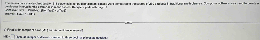 The scores on a standardized test for 311 students in nontraditional math classes were compared to the scores of 260 students in traditional math classes. Computer software was used to create a 
confidence interval for the difference in mean scores. Complete parts a through d. 
Conf level: 98% Variable: μ (NonTrad) - μ (Trad) 
Interval: (4.759, 10.641) 
a) What is the margin of error (ME) for this confidence interval?
ME=□ (Type an integer or decimal rounded to three decimal places as needed.)