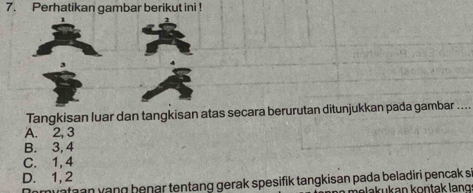 Perhatikan gambar berikut ini !
Tangkisan luar dan tangkisan atas secara berurutan ditunjukkan pada gambar ...
A. 2, 3
B. 3, 4
C. 1, 4
D. 1, 2
ryataan vạng benar tentang gerak spesifik tangkisan pada beladiri pencak si