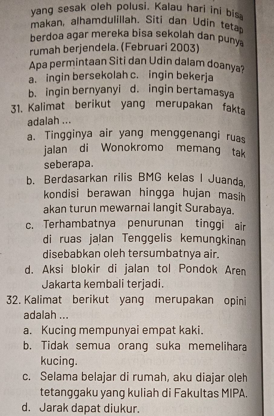 yang sesak oleh polusi. Kalau hari ini bisa
makan, alhamdulillah. Siti dan Udin tetap
berdoa agar mereka bisa sekolah dan punya
rumah berjendela. (Februari 2003)
Apa permintaan Siti dan Udin dalam doanya?
a. ingin bersekolah c. ingin bekerja
b. ingin bernyanyi d. ingin bertamasya
31. Kalimat berikut yang merupakan fakta
adalah ...
a. Tingginya air yang menggenangi ruas
jalan di Wonokromo memang tak
seberapa.
b. Berdasarkan rilis BMG kelas I Juanda,
kondisi berawan hingga hujan masih 
akan turun mewarnai langit Surabaya.
c. Terhambatnya penurunan tinggi air
di ruas jalan Tenggelis kemungkinan
disebabkan oleh tersumbatnya air.
d. Aksi blokir di jalan tol Pondok Aren
Jakarta kembali terjadi.
32. Kalimat berikut yang merupakan opini
adalah ...
a. Kucing mempunyai empat kaki.
b. Tidak semua orang suka memelihara
kucing.
c. Selama belajar di rumah, aku diajar oleh
tetanggaku yang kuliah di Fakultas MIPA.
d. Jarak dapat diukur.