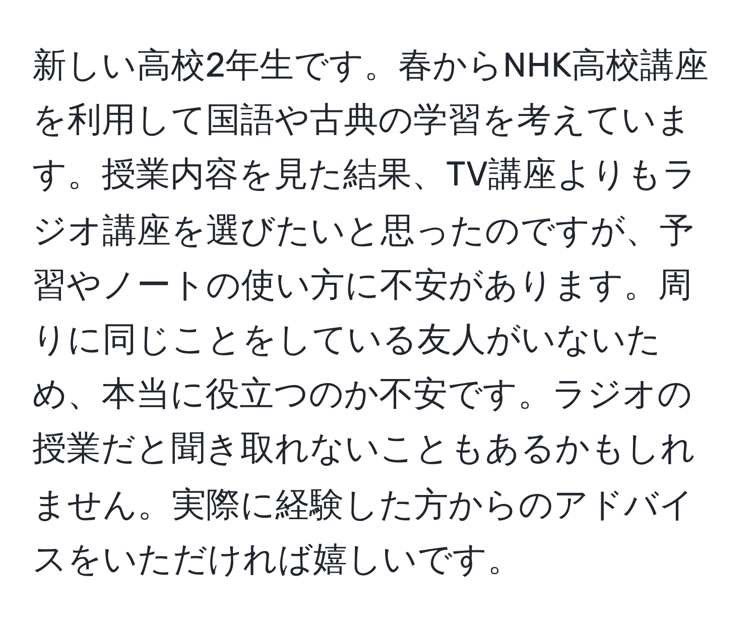 新しい高校2年生です。春からNHK高校講座を利用して国語や古典の学習を考えています。授業内容を見た結果、TV講座よりもラジオ講座を選びたいと思ったのですが、予習やノートの使い方に不安があります。周りに同じことをしている友人がいないため、本当に役立つのか不安です。ラジオの授業だと聞き取れないこともあるかもしれません。実際に経験した方からのアドバイスをいただければ嬉しいです。