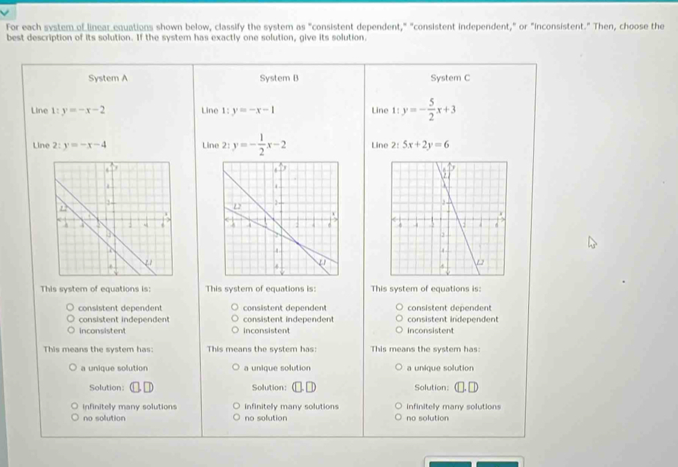 For each system of linear equations shown below, classify the system as "consistent dependent," "consistent independent," or "inconsistent." Then, choose the
best description of its solution. If the system has exactly one solution, give its solution.
System A System B System C
Line 1: y=-x-2 Line 1: y=-x-1 Line 1: y=- 5/2 x+3
Line 2:y=-x-4 Line 2:y=- 1/2 x-2 Line 2 5x+2y=6

This system of equations is: This system of equations is: This system of equations is:
consistent dependent consistent dependent consistent dependent
consistent independent consistent independent consistent independent
inconsistent inconsistent inconsistent
This means the system has: This means the system has: This means the system has:
a unique solution a unique solution a unique solution
Solution: Solution: Solution:
infinitely many solutions infinitely many solutions infinitely many solutions
no solution no solution no solution