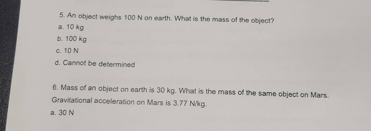 An object weighs 100 N on earth. What is the mass of the object?
a. 10 kg
b. 100 kg
c. 10 N
d. Cannot be determined
6. Mass of an object on earth is 30 kg. What is the mass of the same object on Mars.
Gravitational acceleration on Mars is 3.77 N/kg.
a. 30 N