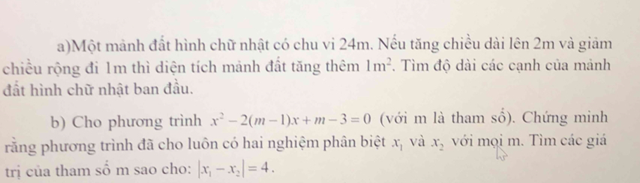 Một mảnh đất hình chữ nhật có chu vi 24m. Nếu tăng chiều dài lên 2m và giảm 
chiều rộng đi 1m thì diện tích mảnh đất tăng thêm . Tìm độ dài các cạnh của mảnh 1m^2
đất hình chữ nhật ban đầu. 
b) Cho phương trình x^2-2(m-1)x+m-3=0 (với m là tham số). Chứng minh 
rằng phương trình đã cho luôn có hai nghiệm phân biệt x_1 và x_2 với mọi m. Tìm các giá 
trị của tham số m sao cho: |x_1-x_2|=4.