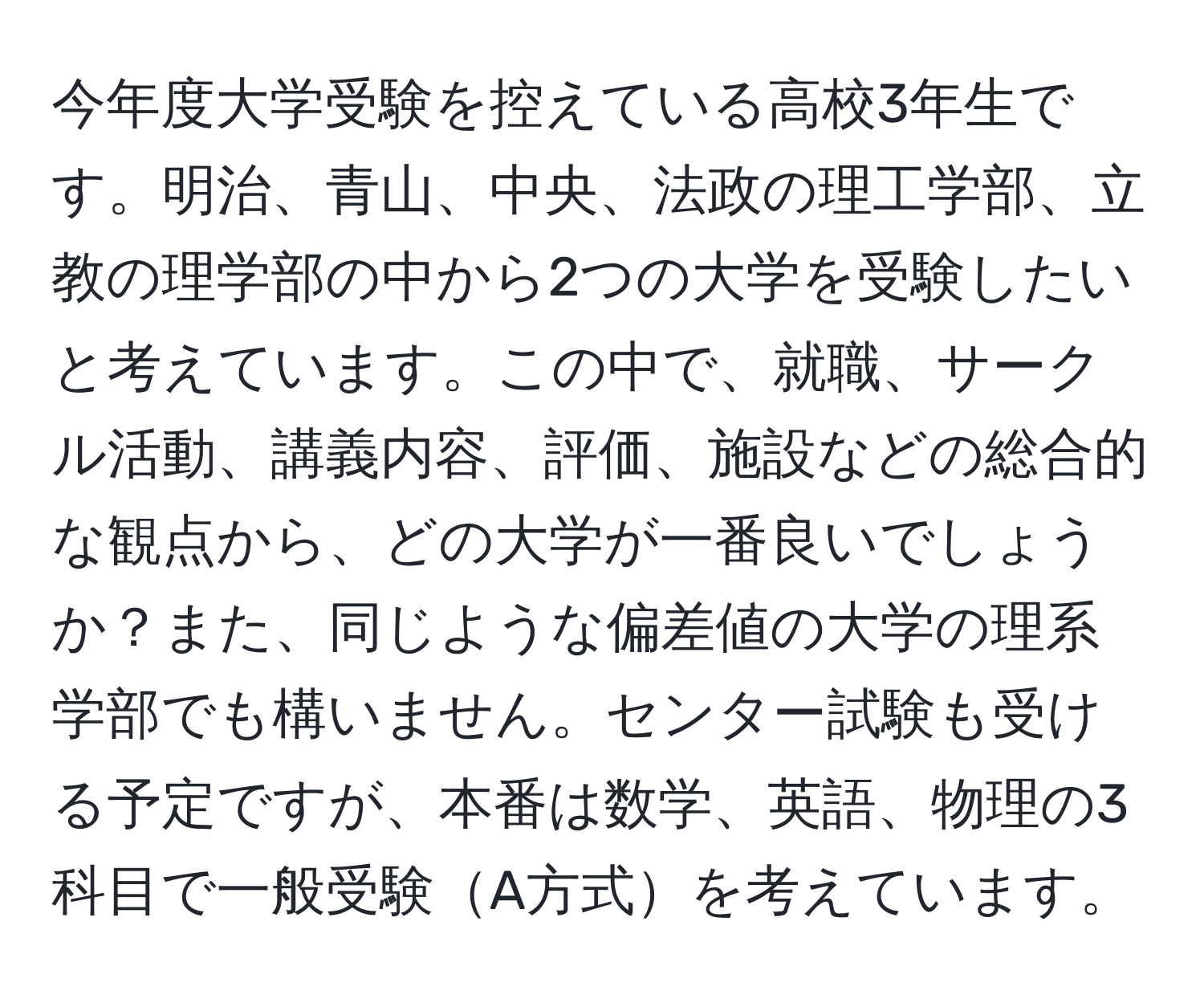 今年度大学受験を控えている高校3年生です。明治、青山、中央、法政の理工学部、立教の理学部の中から2つの大学を受験したいと考えています。この中で、就職、サークル活動、講義内容、評価、施設などの総合的な観点から、どの大学が一番良いでしょうか？また、同じような偏差値の大学の理系学部でも構いません。センター試験も受ける予定ですが、本番は数学、英語、物理の3科目で一般受験A方式を考えています。