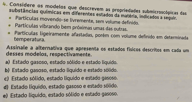 Considere os modelos que descrevem as propriedades submicroscópicas das
substâncias químicas em diferentes estados da matéria, indicados a seguir.
Partículas movendo-se livremente, sem volume definido.
Partículas vibrando bem próximas umas das outras.
Partículas ligeiramente afastadas, porém com volume definido em determinada
temperatura.
Assinale a alternativa que apresenta os estados físicos descritos em cada um
desses modelos, respectivamente.
a) Estado gasoso, estado sólido e estado líquido.
b) Estado gasoso, estado líquido e estado sólido.
c) Estado sólido, estado líquido e estado gasoso.
d) Estado líquido, estado gasoso e estado sólido.
e) Estado líquido, estado sólido e estado gasoso.