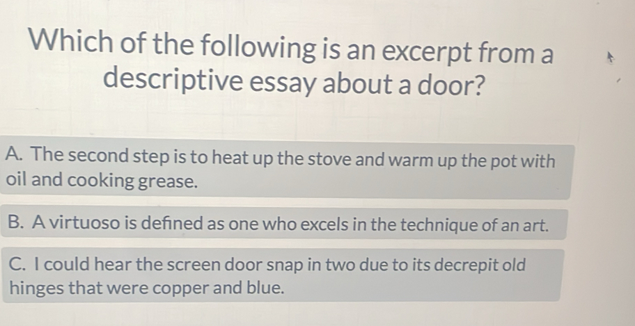 Which of the following is an excerpt from a
descriptive essay about a door?
A. The second step is to heat up the stove and warm up the pot with
oil and cooking grease.
B. A virtuoso is defned as one who excels in the technique of an art.
C. I could hear the screen door snap in two due to its decrepit old
hinges that were copper and blue.