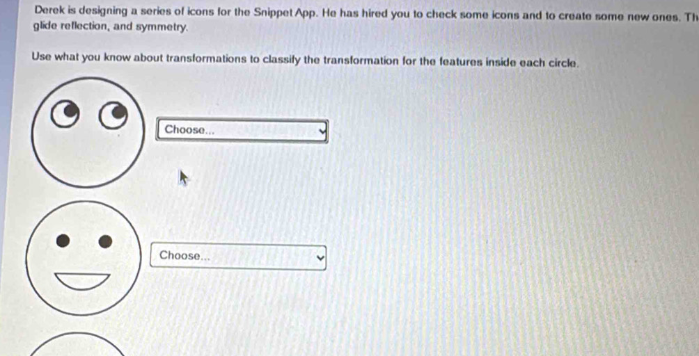 Derek is designing a series of icons for the Snippet App. He has hired you to check some icons and to create some new ones. Th 
glide reflection, and symmetry. 
Use what you know about transformations to classify the transformation for the features inside each circle. 
Choose... 
Choose...