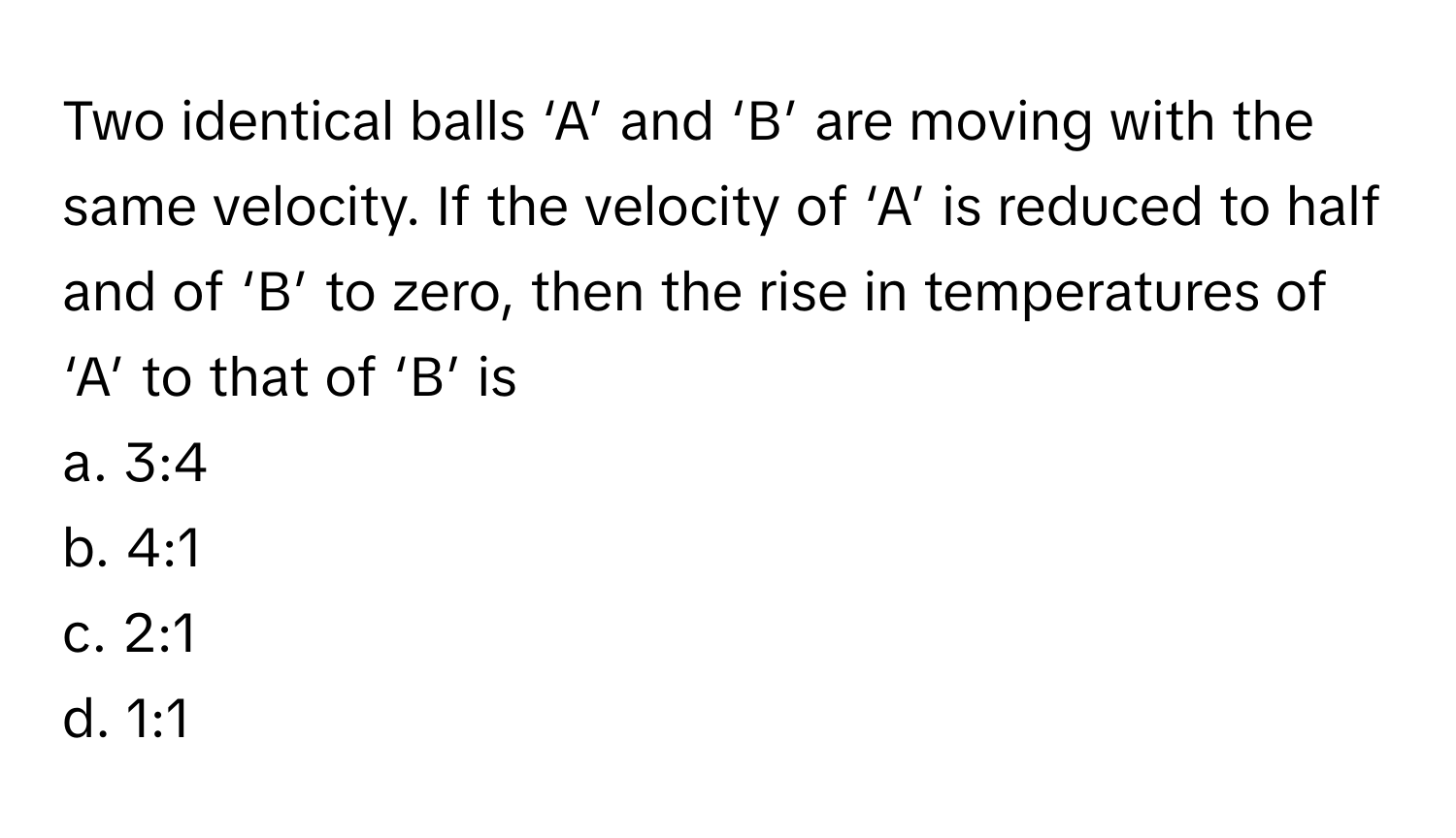 Two identical balls ‘A’ and ‘B’ are moving with the same velocity. If the velocity of ‘A’ is reduced to half and of ‘B’ to zero, then the rise in temperatures of ‘A’ to that of ‘B’ is 

a. 3:4 
b. 4:1 
c. 2:1 
d. 1:1