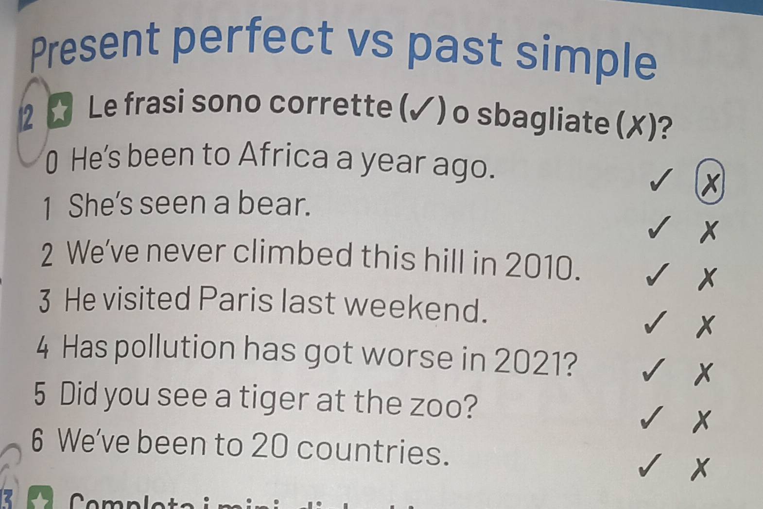 Present perfect vs past simple 
2 ☆ Le frasi sono corrette (✓) o sbagliate (✗)? 
0 He's been to Africa a year ago. 
1 She’s seen a bear. 
2 We’ve never climbed this hill in 2010. 
3 He visited Paris last weekend. 
4 Has pollution has got worse in 2021? 
5 Did you see a tiger at the zoo? 
6 We've been to 20 countries. 
B Completa