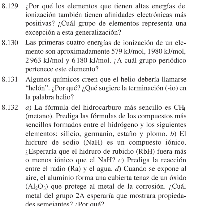 8.129 ¿Por qué los elementos que tienen altas eneigías de 
ionización también tienen afinidades electrónicas más 
positivas? ¿Cuál grupo de elementos representa una 
excepción a esta generalización? 
8.130 Las primeras cuatro energías de ionización de un ele- 
mento son aproximadamente 579 kJ/mol, 1980 kJ/mol,
2963 kJ/mol y 6 180 kJ/mol. ¿A cuál grupo periódico 
pertenece este elemento? 
8.131 Algunos químicos creen que el helio debería llamarse 
“helón”. ¿Por qué? ¿Qué sugiere la terminación (-io) en 
la palabra helio? 
8.132 a) La fórmula del hidrocarburo más sencillo es CH_4
(metano). Prediga las fórmulas de los compuestos más 
sencillos formados entre el hidrógeno y los siguientes 
elementos: silicio, germanio, estaño y plomo. b) El 
hidruro de sodio (NaH) es un compuesto iónico. 
¿Esperaría que el hidruro de rubidio (RbH) fuera más 
o menos iónico que el NaH? c) Prediga la reacción 
entre el radio (Ra) y el agua. d) Cuando se expone al 
aire, el aluminio forma una cubierta tenaz de un óxido
(Al_2O_3) que protege al metal de la corrosión. ¿Cuál 
metal del grupo 2A esperaría que mostrara propieda- 
des semeiantes? : Por qué?