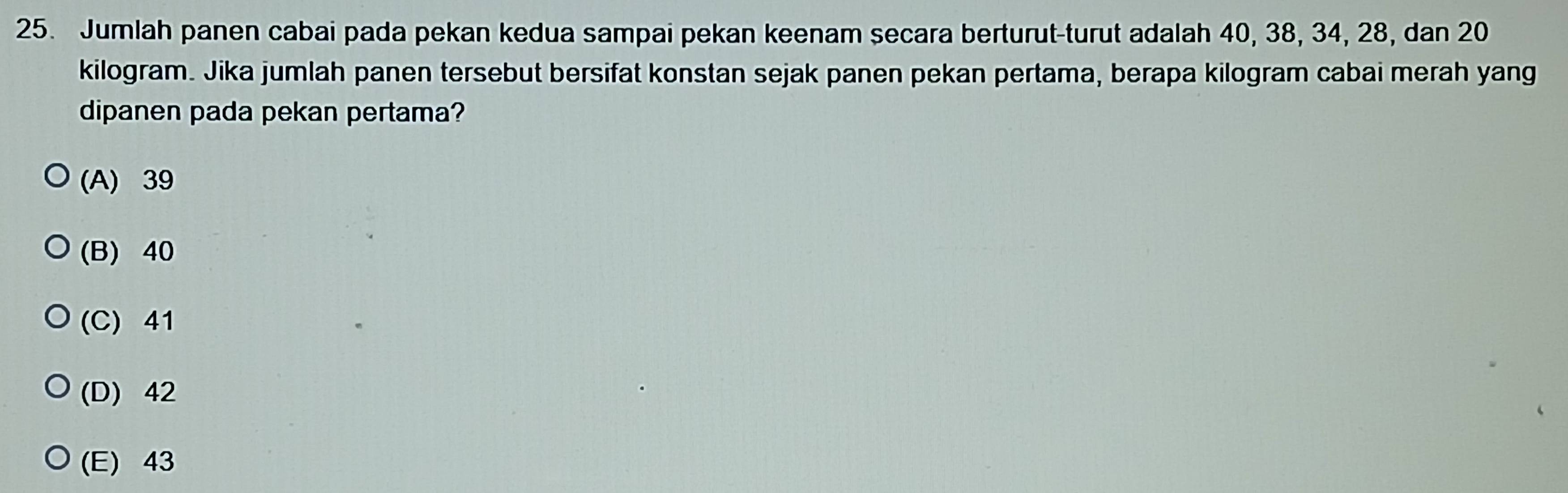 Jumlah panen cabai pada pekan kedua sampai pekan keenam secara berturut-turut adalah 40, 38, 34, 28, dan 20
kilogram. Jika jumlah panen tersebut bersifat konstan sejak panen pekan pertama, berapa kilogram cabai merah yang
dipanen pada pekan pertama?
(A) 39
(B) 40
(C) 41
(D) 42
(E) 43