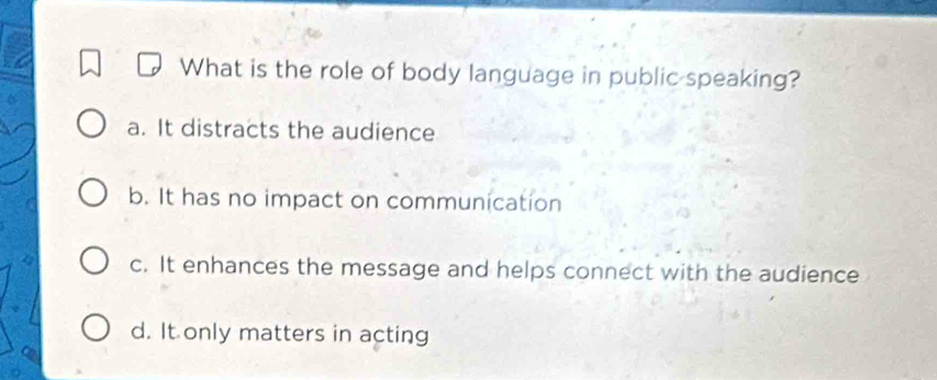 What is the role of body language in public speaking?
a. It distracts the audience
b. It has no impact on communication
c. It enhances the message and helps connect with the audience
d. It only matters in acting