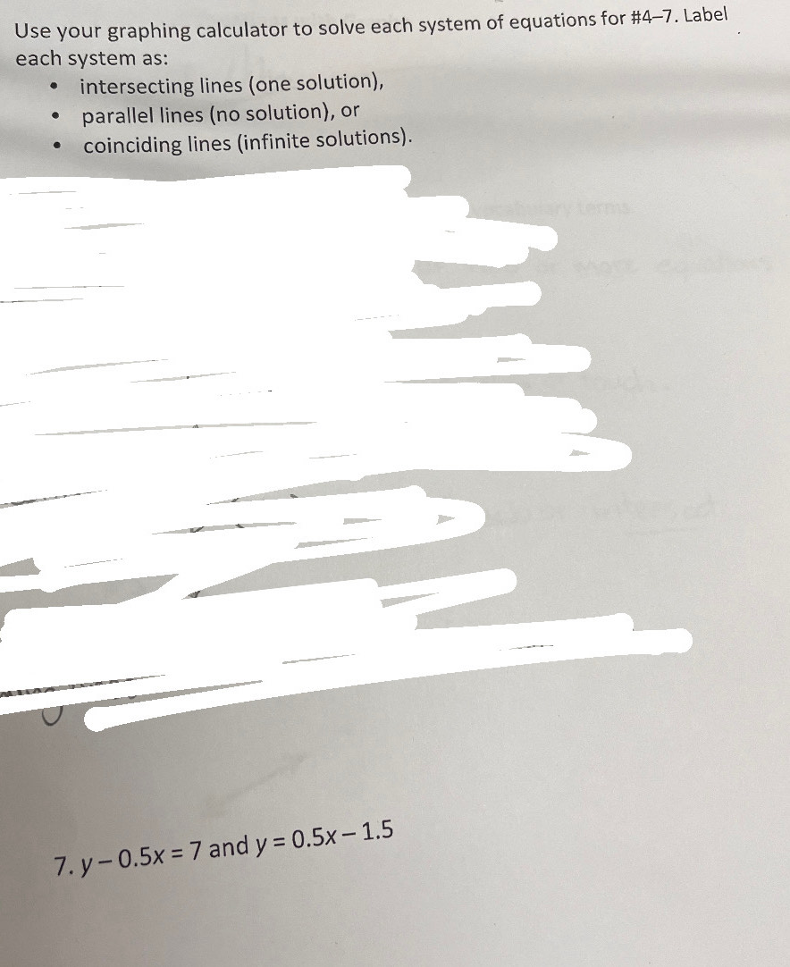 Use your graphing calculator to solve each system of equations for #4-7. Label
each system as:
intersecting lines (one solution),
parallel lines (no solution), or
coinciding lines (infinite solutions).
7. y-0.5x=7 and y=0.5x-1.5