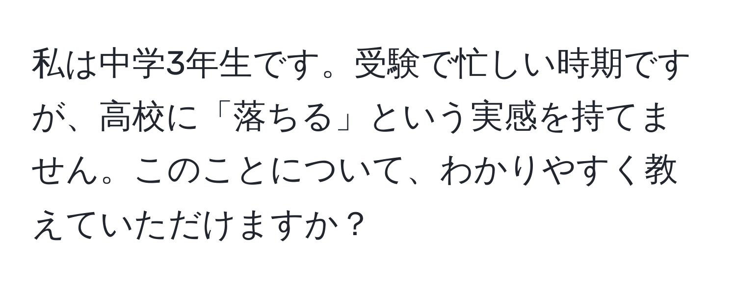 私は中学3年生です。受験で忙しい時期ですが、高校に「落ちる」という実感を持てません。このことについて、わかりやすく教えていただけますか？