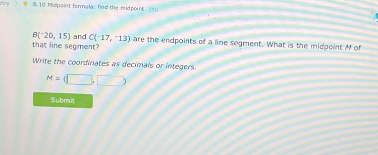 etry B.10 Midpoint formula: find the midpoint 2YG
B(-20,15) and C(^-17,^-13) are the endpoints of a line segment. What is the midpoint M of 
that line segment? 
Write the coordinates as decimals or integers.
M=(□ ,□ )
Submit