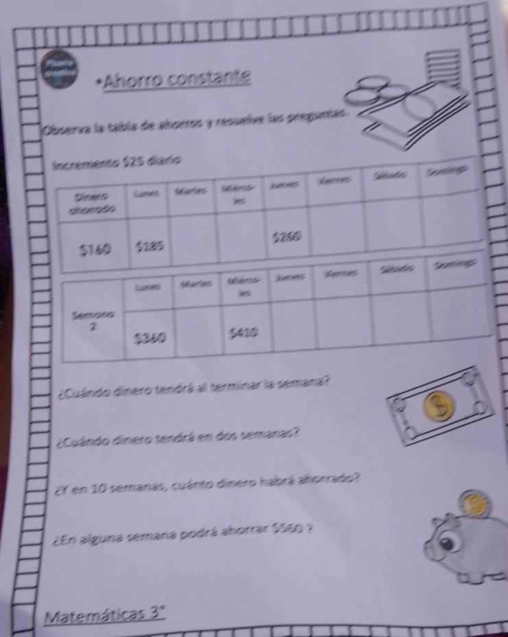 Ahorro constante 
Observa la tabla de ahorros y resueive las preguntas. 
¿Cuándo dinero tendrá al terminar la semana? 
¿Cuándo dinero tendrá en dos semanas? 
¿Y en 10 semanas, cuánto dinero habrá ahorrado? 
¿En alguna semana podrá ahorrar $569 ? 
Matemáticas 3°