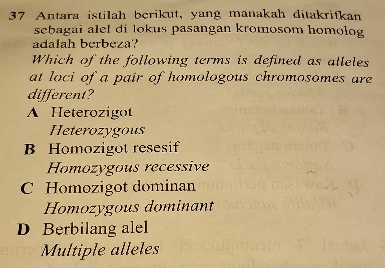 Antara istilah berikut, yang manakah ditakrifkan
sebagai alel di lokus pasangan kromosom homolog
adalah berbeza?
Which of the following terms is defined as alleles
at loci of a pair of homologous chromosomes are
different?
A Heterozigot
Heterozygous
B Homozigot resesif
Homozygous recessive
C Homozigot dominan
Homozygous dominant
D Berbilang alel
Multiple alleles