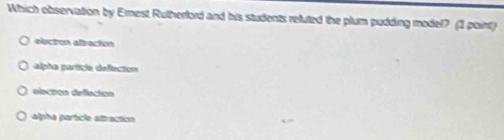 Which observation by Ernest Rutherford and his students reluted the plum pudding model? (1 point)
electón alración
alpha particia deflection
electios defectos
alpha parícle altactica