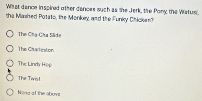 What dance inspired other dances such as the Jerk, the Pony, the Watusi,
the Mashed Potato, the Monkey, and the Funky Chicken?
The Cha-Cha Slide
The Charleston
The Lindy Hop
The Twist
None of the above