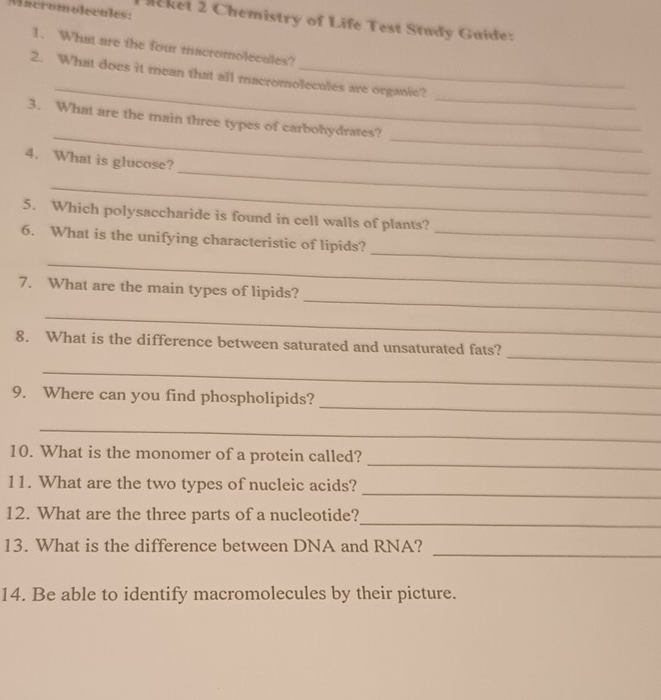 Mieromolecales: 
eket 2 Chemistry of Life Test Study Guide: 
1. What are the four macromolecules? 
_ 
_ 
2. What does it mean that all macromolecules are organic? 
_ 
_ 
3. What are the main three types of carbohydrates? 
_ 
4. What is glucose? 
_ 
5. Which polysaccharide is found in cell walls of plants? 
_ 
6. What is the unifying characteristic of lipids?_ 
_ 
_ 
7. What are the main types of lipids? 
_ 
_ 
8. What is the difference between saturated and unsaturated fats? 
_ 
_ 
9. Where can you find phospholipids? 
_ 
_ 
10. What is the monomer of a protein called? 
_ 
11. What are the two types of nucleic acids? 
_ 
12. What are the three parts of a nucleotide? 
_ 
13. What is the difference between DNA and RNA? 
14. Be able to identify macromolecules by their picture.