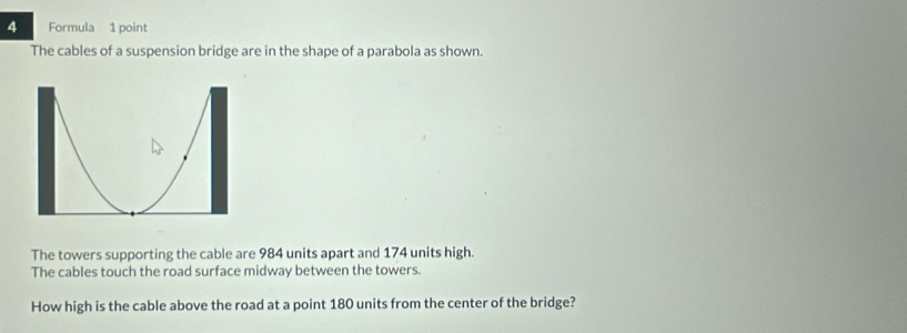 Formula 1 point 
The cables of a suspension bridge are in the shape of a parabola as shown. 
The towers supporting the cable are 984 units apart and 174 units high. 
The cables touch the road surface midway between the towers. 
How high is the cable above the road at a point 180 units from the center of the bridge?