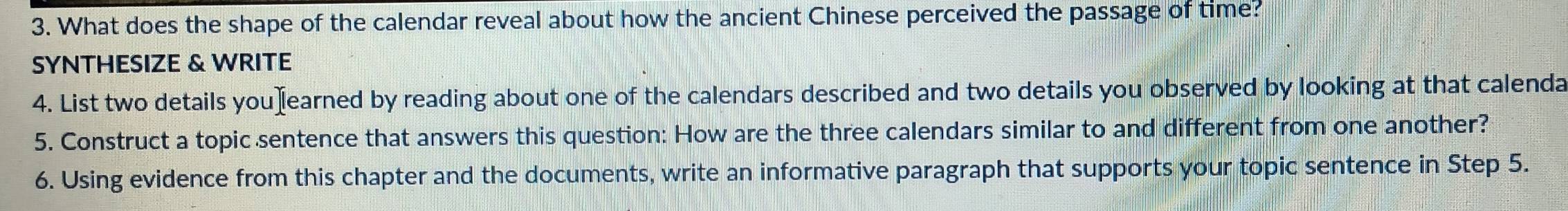 What does the shape of the calendar reveal about how the ancient Chinese perceived the passage of time? 
SYNTHESIZE & WRITE 
4. List two details youχ[earned by reading about one of the calendars described and two details you observed by looking at that calenda 
5. Construct a topic sentence that answers this question: How are the three calendars similar to and different from one another? 
6. Using evidence from this chapter and the documents, write an informative paragraph that supports your topic sentence in Step 5.