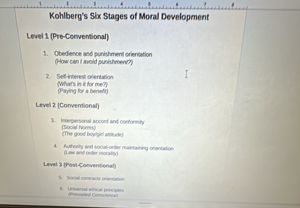 1 2 3 4 7 
Kohlberg's Six Stages of Moral Development 
Level 1 (Pre-Conventional) 
1. Obedience and punishment orientation 
(How can I avoid punishment?) 
2. Self-interest orientation 
(What's in it for me?) 
(Paying for a benefit) 
Level 2 (Conventional) 
3. Interpersonal accord and conformity 
(Social Norms) 
(The good boy/girl attitude) 
4. Authority and social-order maintaining orientation 
(Law and order morality) 
Level 3 (Post-Conventional) 
5. Social contracts orientation 
6. Universal ethical principles 
(Principled Conscience) 
_