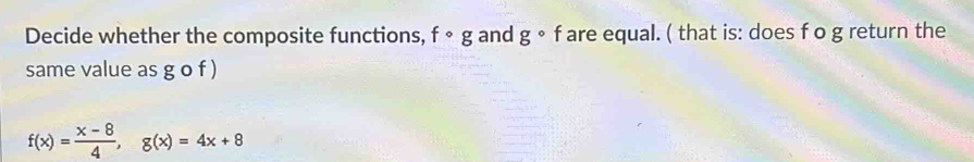 Decide whether the composite functions, fcirc g and g° f are equal. ( that is: does f o g return the 
same value as g o f )
f(x)= (x-8)/4 , g(x)=4x+8