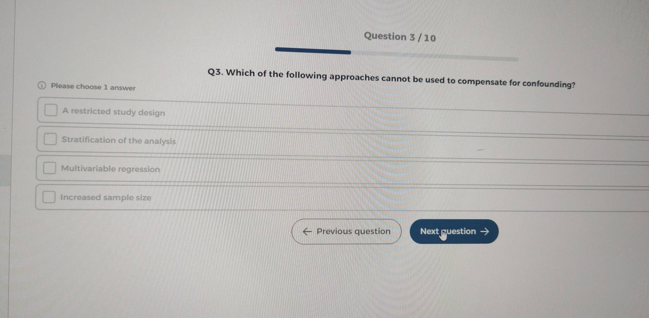 Which of the following approaches cannot be used to compensate for confounding?
Please choose 1 answer
A restricted study design
Stratification of the analysis
Multivariable regression
Increased sample size
Previous question Next question