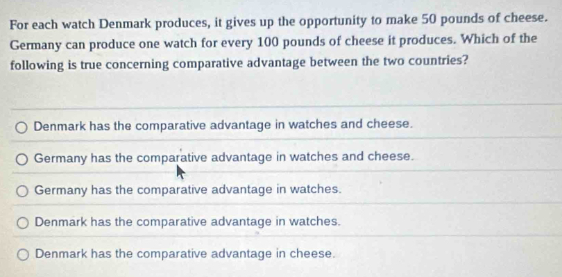 For each watch Denmark produces, it gives up the opportunity to make 50 pounds of cheese.
Germany can produce one watch for every 100 pounds of cheese it produces. Which of the
following is true concerning comparative advantage between the two countries?
Denmark has the comparative advantage in watches and cheese.
Germany has the comparative advantage in watches and cheese.
Germany has the comparative advantage in watches.
Denmark has the comparative advantage in watches.
Denmark has the comparative advantage in cheese.