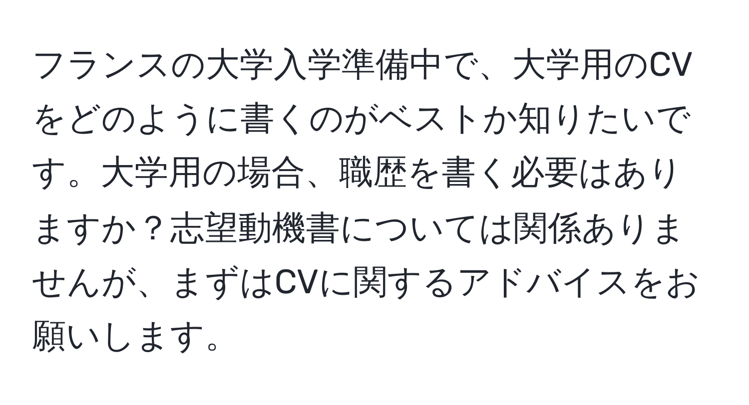 フランスの大学入学準備中で、大学用のCVをどのように書くのがベストか知りたいです。大学用の場合、職歴を書く必要はありますか？志望動機書については関係ありませんが、まずはCVに関するアドバイスをお願いします。