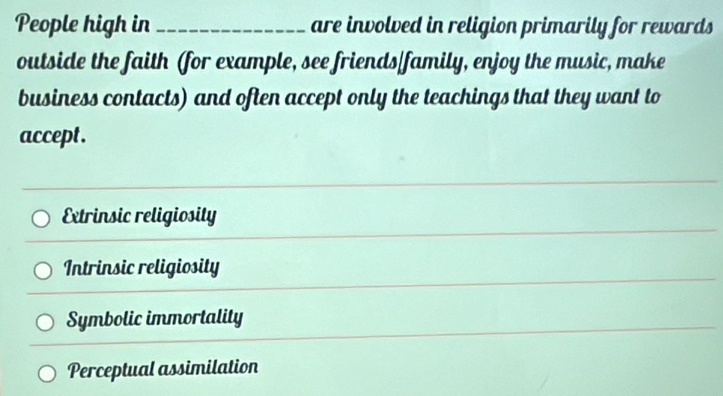 People high in_ are involved in religion primarily for rewards
outside the faith (for example, see friends/family, enjoy the music, make
business contacts) and often accept only the teachings that they want to
accept .
Extrinsic religiosity
Intrinsic religiosity
Symbolic immortality
_
Perceptual assimilation