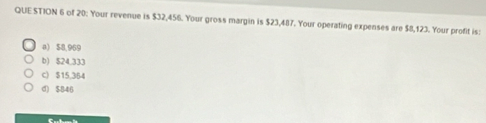 QUE STION 6 of 20: Your revenue is $32,456. Your gross margin is $23,487. Your operating expenses are $8,123. Your profit is:
a) $8,969
b) $24,333
c) $15,364
d) $846
C