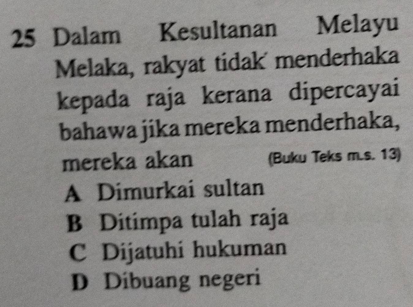 Dalam Kesultanan
Melayu
Melaka, rakyat tidak menderhaka
kepada raja kerana dipercayai
bahawa jika mereka menderhaka,
mereka akan (Buku Teks m.s. 13)
A Dimurkai sultan
B Ditimpa tulah raja
C Dijatuhi hukuman
D Díbuang negeri