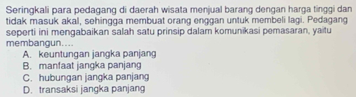 Seringkali para pedagang di daerah wisata menjual barang dengan harga tinggi dan
tidak masuk akal, sehingga membuat orang enggan untuk membeli lagi. Pedagang
seperti ini mengabaikan salah satu prinsip dalam komunikasi pemasaran, yaitu
membangun....
A. keuntungan jangka panjang
B. manfaat jangka panjang
C. hubungan jangka panjang
D. transaksi jangka panjang