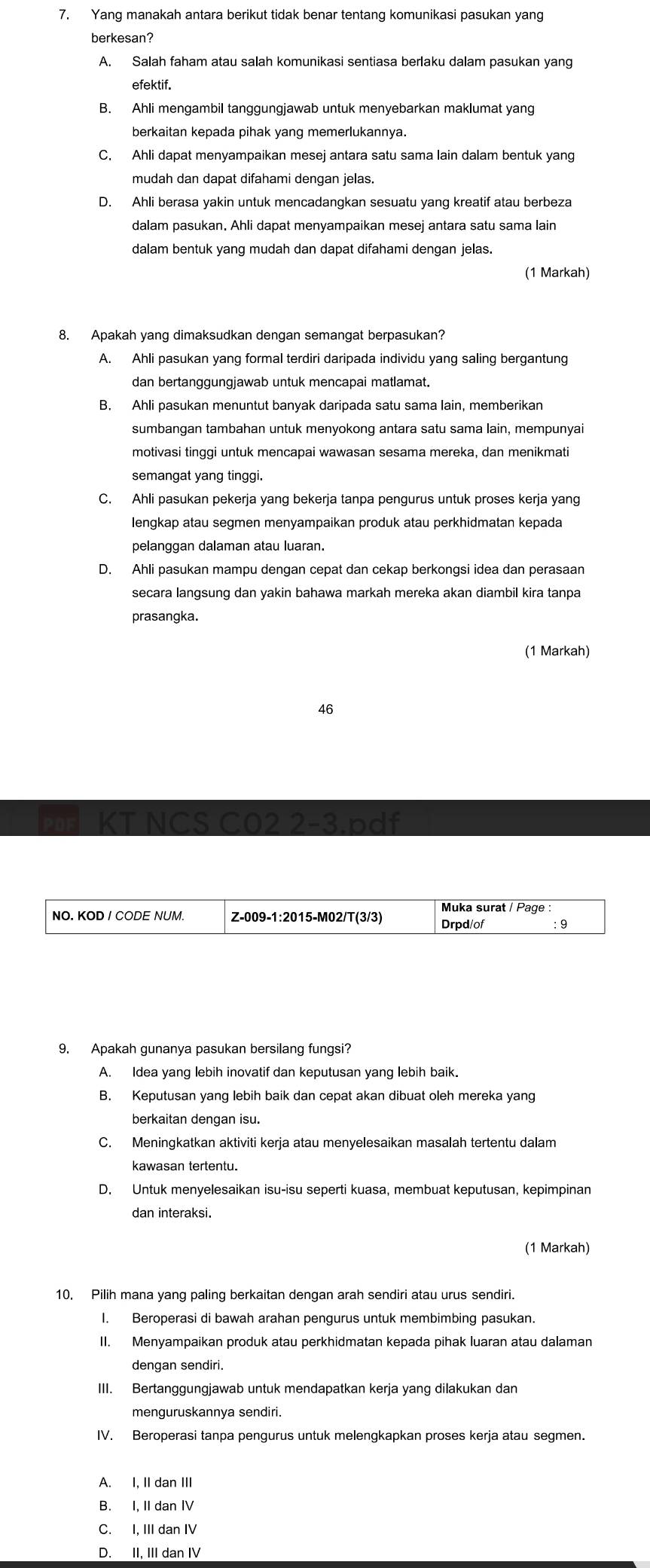 Yang manakah antara berikut tidak benar tentang komunikasi pasukan yang
berkesan?
A. Salah faham atau salah komunikasi sentiasa berlaku dalam pasukan yang
efektif.
B. Ahli mengambil tanggungjawab untuk menyebarkan maklumat yang
berkaitan kepada pihak yang memerlukannya.
C. Ahli dapat menyampaikan mesej antara satu sama lain dalam bentuk yang
mudah dan dapat difahami dengan jelas.
D. Ahli berasa yakin untuk mencadangkan sesuatu yang kreatif atau berbeza
dalam pasukan. Ahli dapat menyampaikan mesej antara satu sama lain
dalam bentuk yang mudah dan dapat difahami dengan jelas.
(1 Markah)
8. Apakah yang dimaksudkan dengan semangat berpasukan?
A. Ahli pasukan yang formal terdiri daripada individu yang saling bergantung
dan bertanggungjawab untuk mencapai matlamat.
B. Ahli pasukan menuntut banyak daripada satu sama lain, memberikan
sumbangan tambahan untuk menyokong antara satu sama lain, mempunyai
motivasi tinggi untuk mencapai wawasan sesama mereka, dan menikmati
semangat yang tinggi.
C. Ahli pasukan pekerja yang bekerja tanpa pengurus untuk proses kerja yang
lengkap atau segmen menyampaikan produk atau perkhidmatan kepada
pelanggan dalaman atau luaran.
D. Ahli pasukan mampu dengan cepat dan cekap berkongsi idea dan perasaan
secara langsung dan yakin bahawa markah mereka akan diambil kira tanpa
prasangka.
(1 Markah)
46
KT NCS CO2 2-3.pdf
Muka surat / Page :
NO. KOD / CODE NUM. Z-009-1:2015-M02/T(3/3) Drpd/of ：9
9. Apakah gunanya pasukan bersilang fungsi?
A. Idea yang lebih inovatif dan keputusan yang lebih baik.
B. Keputusan yang lebih baik dan cepat akan dibuat oleh mereka yang
berkaitan dengan isu.
C. Meningkatkan aktiviti kerja atau menyelesaikan masalah tertentu dalam
kawasan tertentu.
D. Untuk menyelesaikan isu-isu seperti kuasa, membuat keputusan, kepimpinan
dan interaksi.
(1 Markah)
10, Pilih mana yang paling berkaitan dengan arah sendiri atau urus sendiri.
I. Beroperasi di bawah arahan pengurus untuk membimbing pasukan.
II. Menyampaikan produk atau perkhidmatan kepada pihak luaran atau dalaman
dengan sendiri.
III. Bertanggungjawab untuk mendapatkan kerja yang dilakukan dan
menguruskannya sendiri.
IV. Beroperasi tanpa pengurus untuk melengkapkan proses kerja atau segmen.
A. I. II dan III
B. I, II dan IV
C. I, III dan IV
D. II, III dan IV