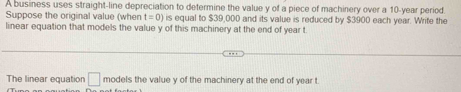 A business uses straight-line depreciation to determine the value y of a piece of machinery over a 10-year period. 
Suppose the original value (when t=0) is equal to $39,000 and its value is reduced by $3900 each year. Write the 
linear equation that models the value y of this machinery at the end of year t. 
The linear equation □ models the value y of the machinery at the end of year t.