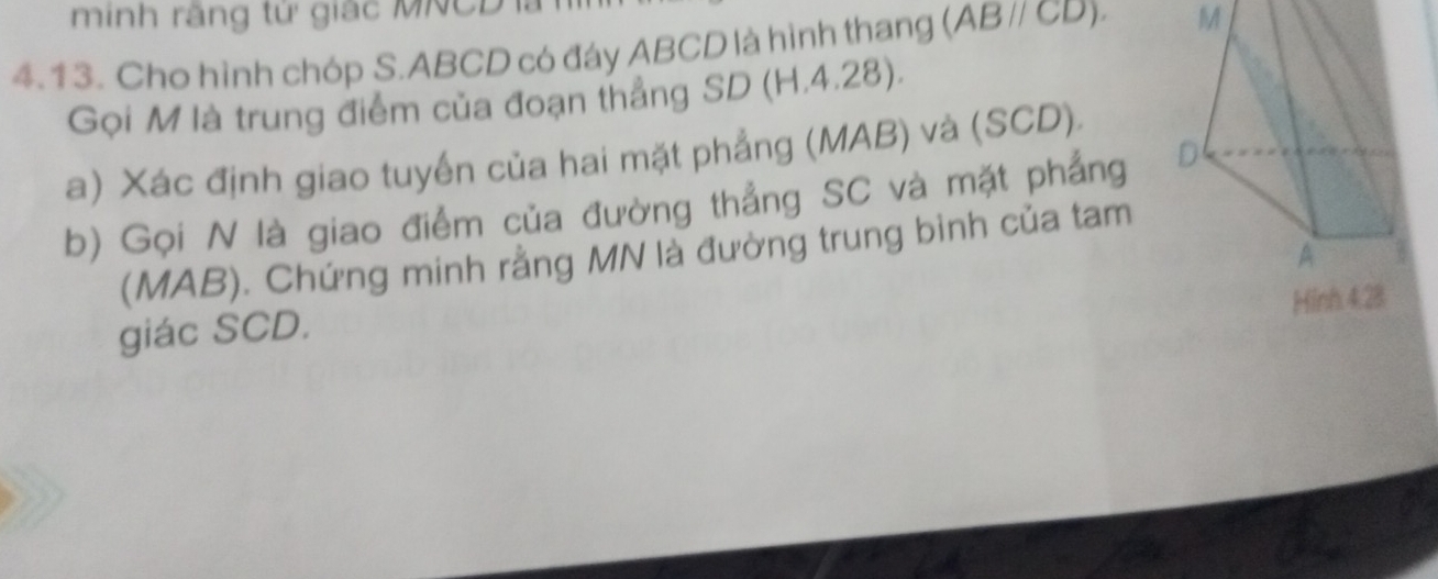 minh rãng từ giác MNCDl
4.13. Cho hình chóp S. ABCD có đáy ABCD là hình thang (ABparallel CD). M 
Gọi M là trung điểm của đoạn thẳng SD (H.4.28). 
a) Xác định giao tuyền của hai mặt phẳng (MAB) và (SCD). 
b) Gọi N là giao điểm của đường thẳng SC và mặt phẳng 
(MAB). Chứng minh rằng MN là đường trung bình của tam 
Hinh 4.28
giác SCD.